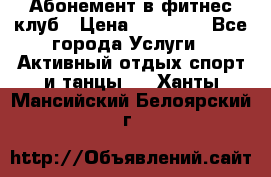 Абонемент в фитнес клуб › Цена ­ 23 000 - Все города Услуги » Активный отдых,спорт и танцы   . Ханты-Мансийский,Белоярский г.